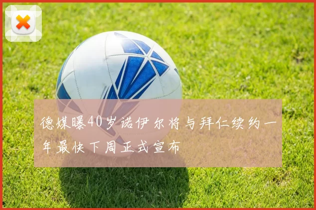 德媒曝40岁诺伊尔将与拜仁续约一年最快下周正式宣布
