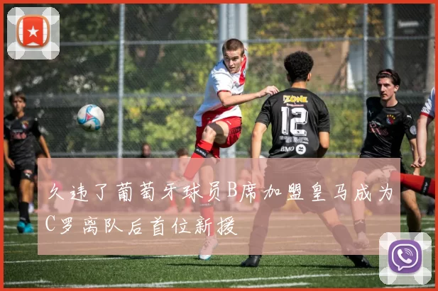 久违了葡萄牙球员B席加盟皇马成为C罗离队后首位新援