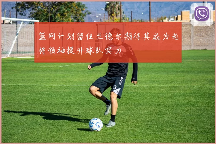 篮网计划留住兰德尔期待其成为老将领袖提升球队实力
