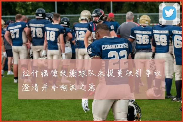 拉什福德致谢球队未提曼联引争议澄清并非嘲讽之意