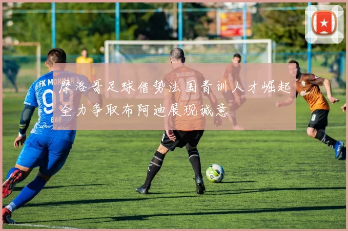 摩洛哥足球借势法国青训人才崛起全力争取布阿迪展现诚意