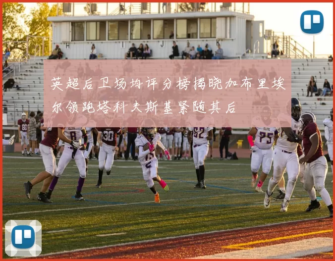英超后卫场均评分榜揭晓加布里埃尔领跑塔科夫斯基紧随其后