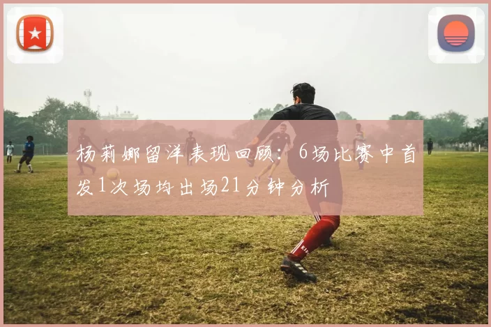 杨莉娜留洋表现回顾：6场比赛中首发1次场均出场21分钟分析