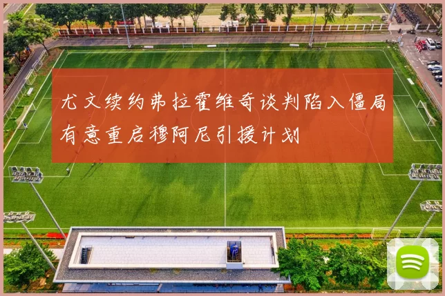 尤文续约弗拉霍维奇谈判陷入僵局有意重启穆阿尼引援计划