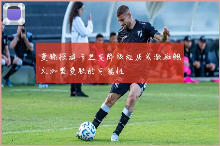 曼晚报道卡里克降级经历或激励鲍文加盟曼联的可能性
