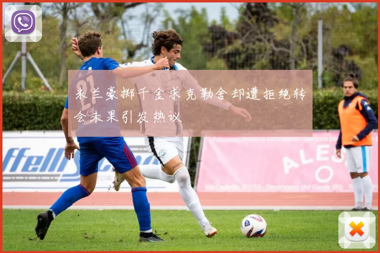 米兰豪掷千金求克勒舍却遭拒绝转会未果引发热议