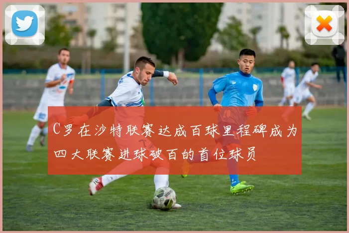 C罗在沙特联赛达成百球里程碑成为四大联赛进球破百的首位球员