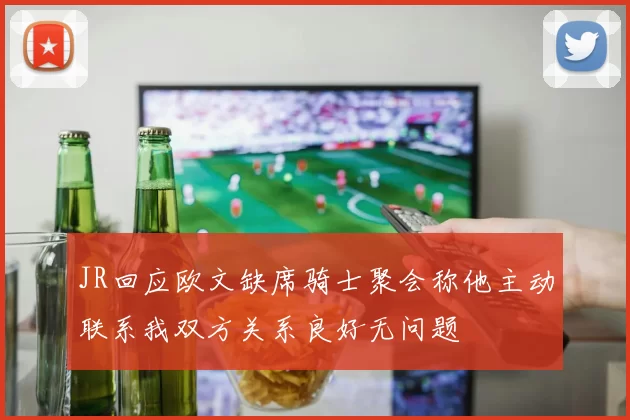 JR回应欧文缺席骑士聚会称他主动联系我双方关系良好无问题