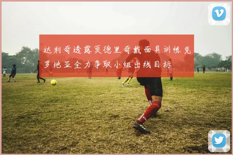 达利奇透露莫德里奇戴面具训练克罗地亚全力争取小组出线目标