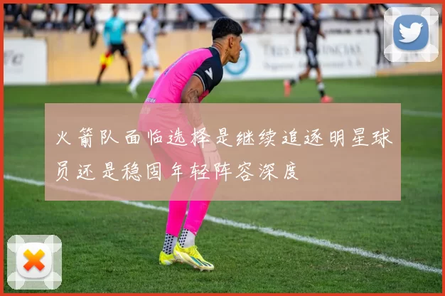 火箭队面临选择是继续追逐明星球员还是稳固年轻阵容深度