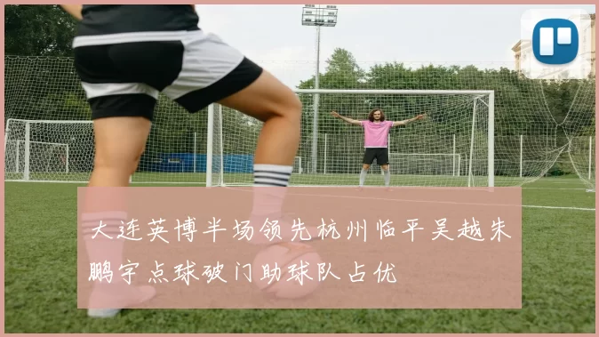 大连英博半场领先杭州临平吴越朱鹏宇点球破门助球队占优