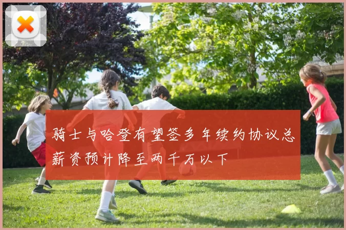 骑士与哈登有望签多年续约协议总薪资预计降至两千万以下