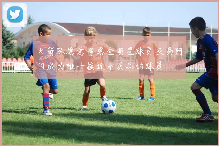 火箭队愿意考虑全明星球员交易阿门成为唯一接近非卖品的球员