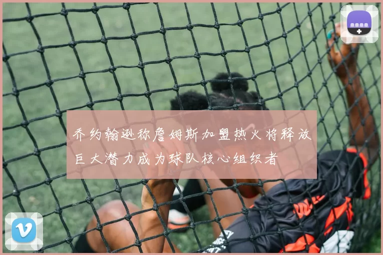乔约翰逊称詹姆斯加盟热火将释放巨大潜力成为球队核心组织者