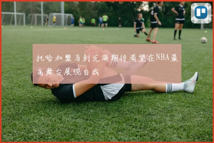 托哈加盟马刺充满期待渴望在NBA最高舞台展现自我