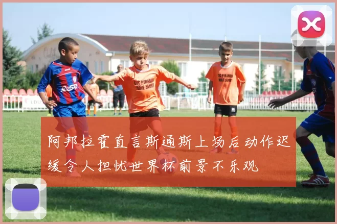 阿邦拉霍直言斯通斯上场后动作迟缓令人担忧世界杯前景不乐观