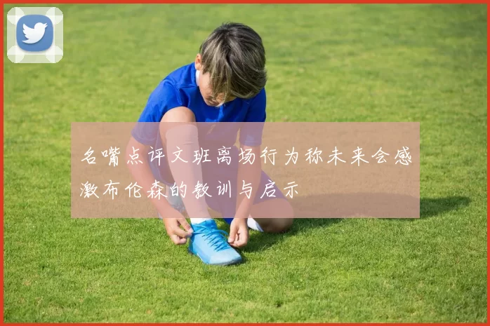 名嘴点评文班离场行为称未来会感激布伦森的教训与启示