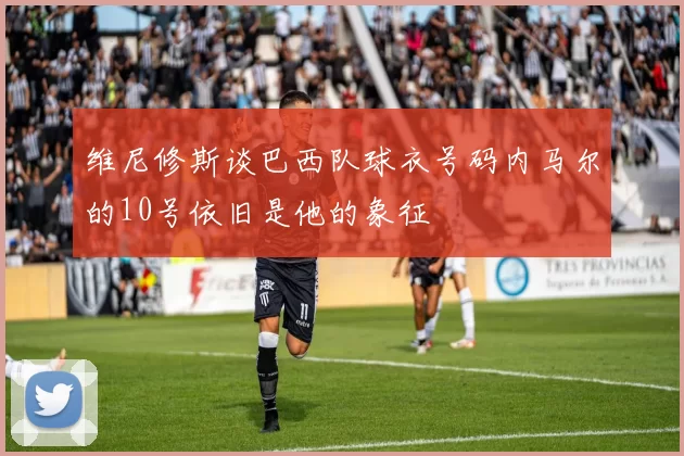 维尼修斯谈巴西队球衣号码内马尔的10号依旧是他的象征