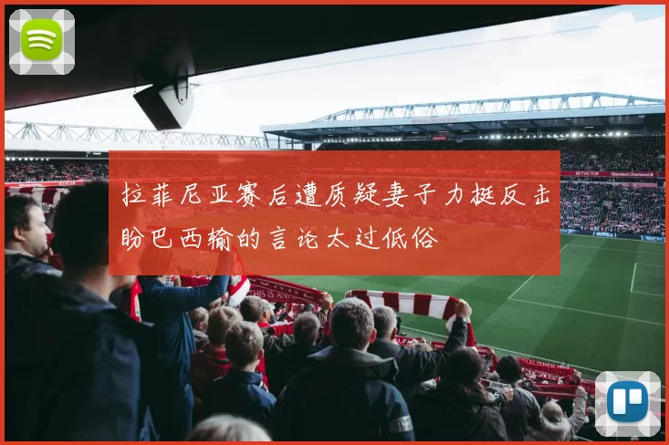拉菲尼亚赛后遭质疑妻子力挺反击盼巴西输的言论太过低俗