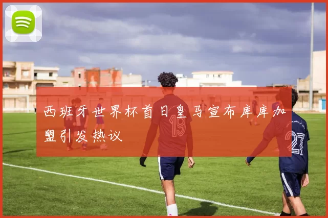 西班牙世界杯首日皇马宣布库库加盟引发热议