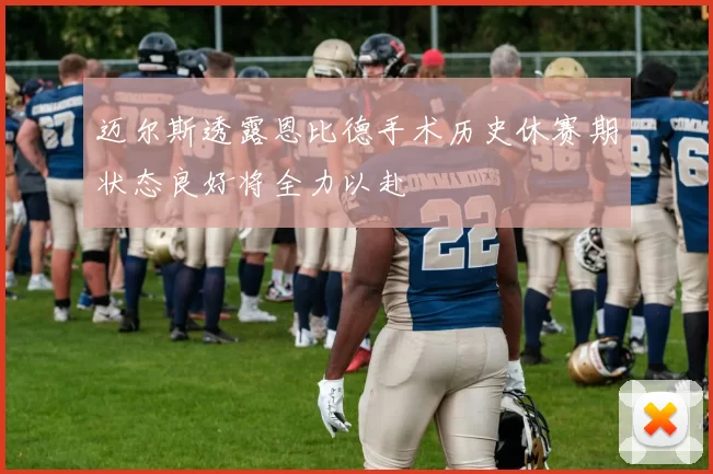 迈尔斯透露恩比德手术历史休赛期状态良好将全力以赴
