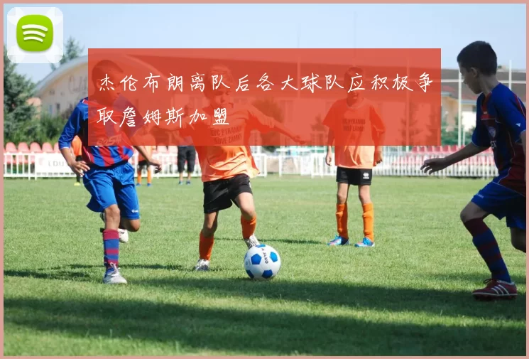 杰伦布朗离队后各大球队应积极争取詹姆斯加盟