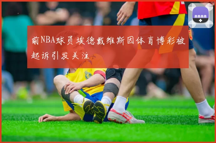 前NBA球员埃德戴维斯因体育博彩被起诉引发关注