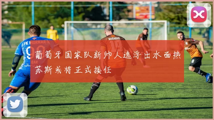 葡萄牙国家队新帅人选浮出水面热苏斯或将正式接任