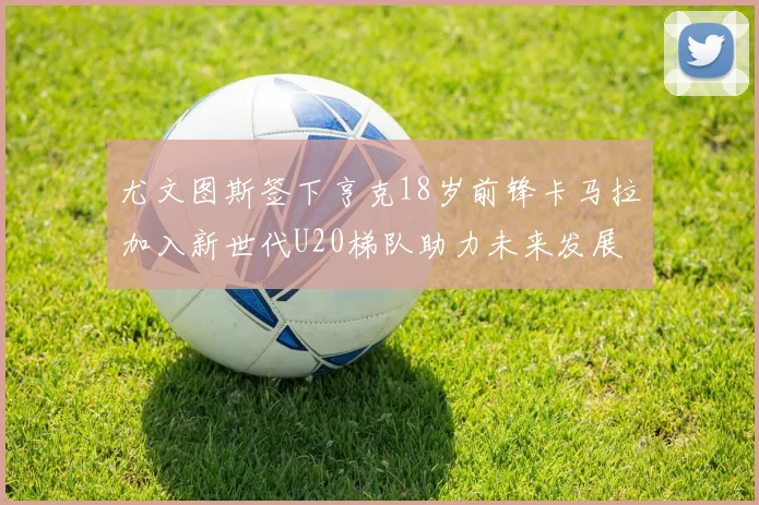 尤文图斯签下亨克18岁前锋卡马拉加入新世代U20梯队助力未来发展
