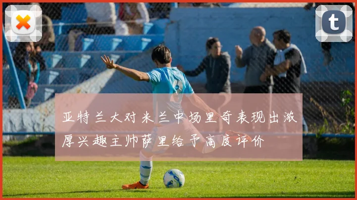 亚特兰大对米兰中场里奇表现出浓厚兴趣主帅萨里给予高度评价